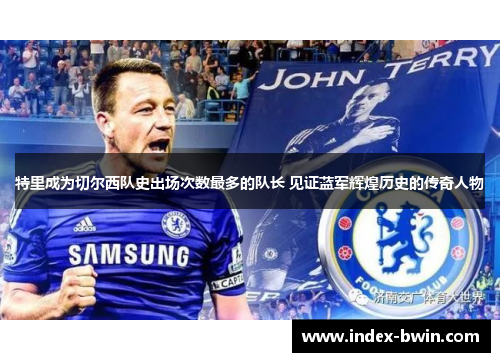 特里成为切尔西队史出场次数最多的队长 见证蓝军辉煌历史的传奇人物