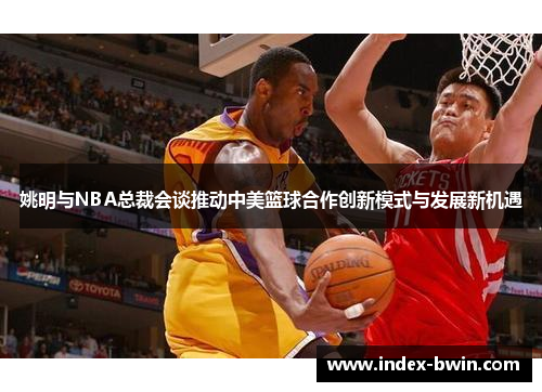 姚明与NBA总裁会谈推动中美篮球合作创新模式与发展新机遇