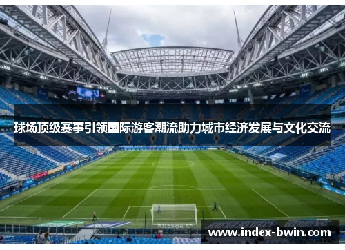 球场顶级赛事引领国际游客潮流助力城市经济发展与文化交流