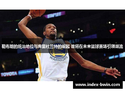 勒布朗的统治地位与库里杜兰特的崛起 谁将在未来篮球赛场引领潮流