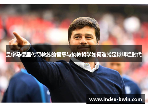 皇家马德里传奇教练的智慧与执教哲学如何造就足球辉煌时代