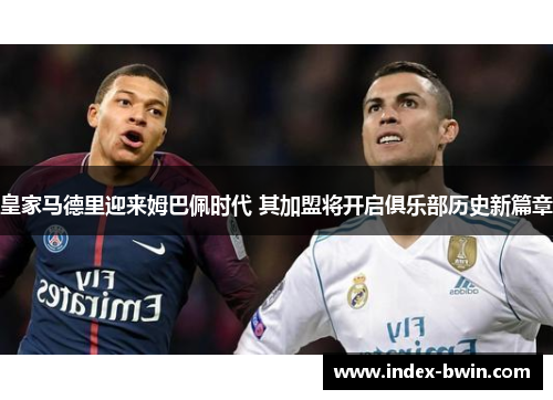皇家马德里迎来姆巴佩时代 其加盟将开启俱乐部历史新篇章