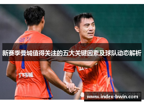 新赛季曼城值得关注的五大关键因素及球队动态解析