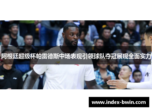 阿根廷超级杯帕雷德斯中场表现引领球队夺冠展现全面实力