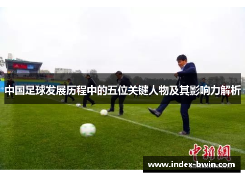 中国足球发展历程中的五位关键人物及其影响力解析
