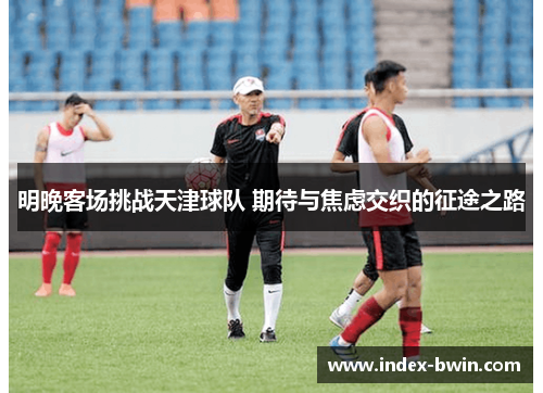 明晚客场挑战天津球队 期待与焦虑交织的征途之路