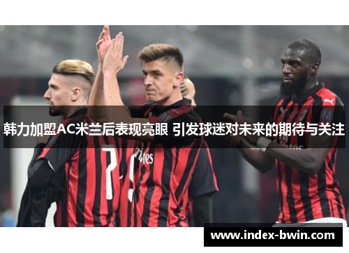 韩力加盟AC米兰后表现亮眼 引发球迷对未来的期待与关注