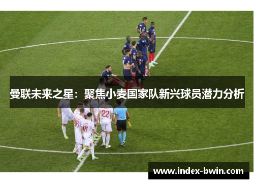 曼联未来之星：聚焦小麦国家队新兴球员潜力分析