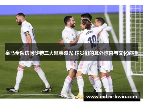 皇马全队访问沙特三大趣事曝光 球员们的意外惊喜与文化碰撞