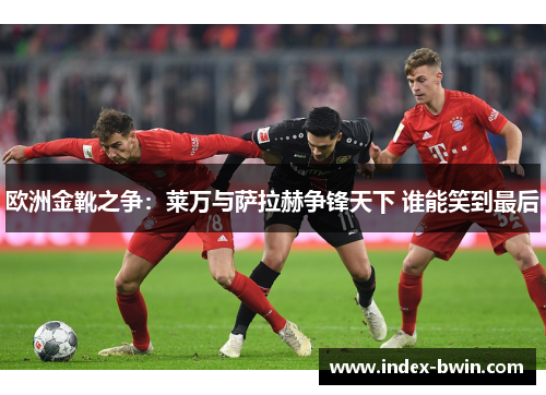 欧洲金靴之争：莱万与萨拉赫争锋天下 谁能笑到最后