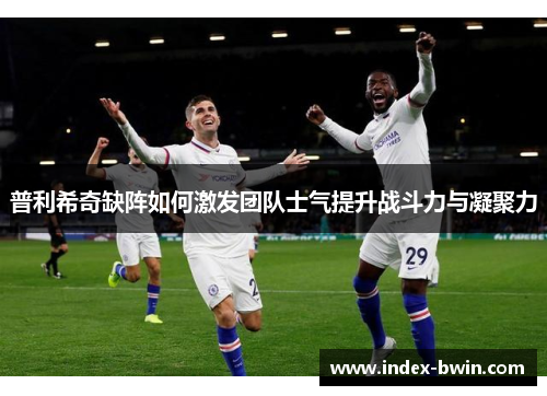 普利希奇缺阵如何激发团队士气提升战斗力与凝聚力