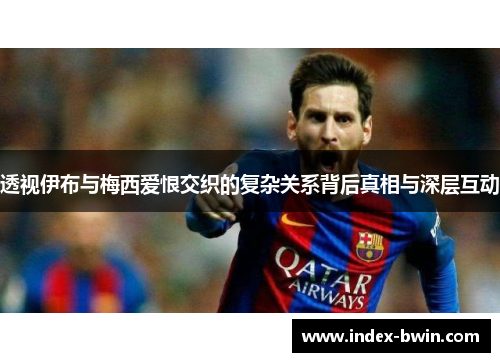 透视伊布与梅西爱恨交织的复杂关系背后真相与深层互动