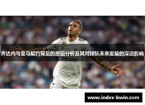 齐达内与皇马解约背后的原因分析及其对球队未来发展的深远影响
