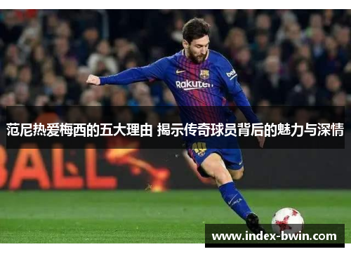 范尼热爱梅西的五大理由 揭示传奇球员背后的魅力与深情