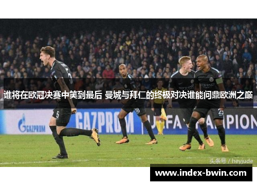 谁将在欧冠决赛中笑到最后 曼城与拜仁的终极对决谁能问鼎欧洲之巅