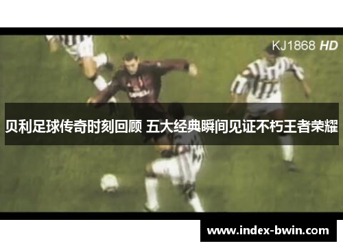 贝利足球传奇时刻回顾 五大经典瞬间见证不朽王者荣耀