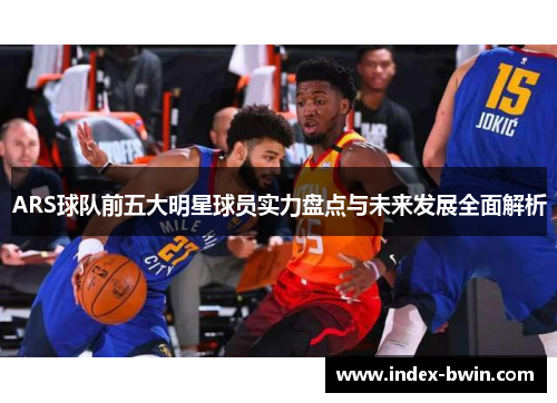 ARS球队前五大明星球员实力盘点与未来发展全面解析 ARS球队前五大明星球员实力盘点与未来发展全面解析