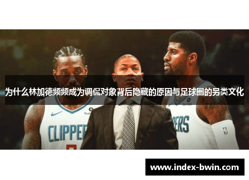 为什么林加德频频成为调侃对象背后隐藏的原因与足球圈的另类文化