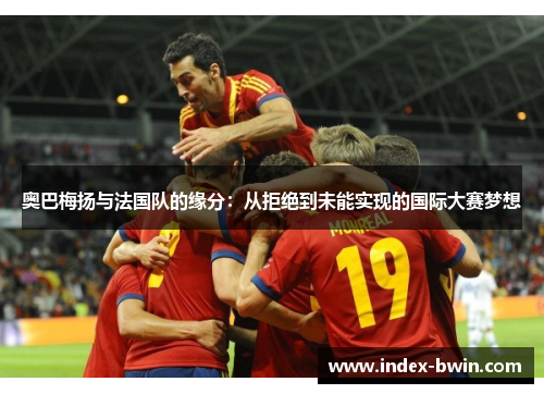 奥巴梅扬与法国队的缘分：从拒绝到未能实现的国际大赛梦想