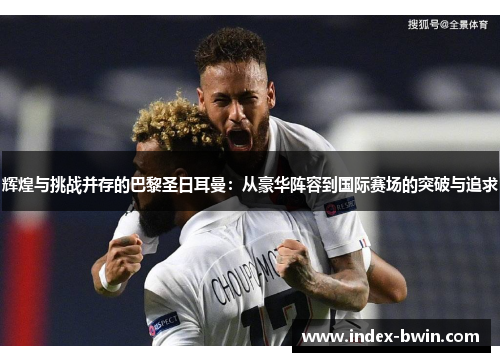 辉煌与挑战并存的巴黎圣日耳曼：从豪华阵容到国际赛场的突破与追求